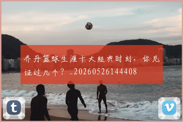 乔丹篮球生涯十大经典时刻，你见证过几个？_20260526144408