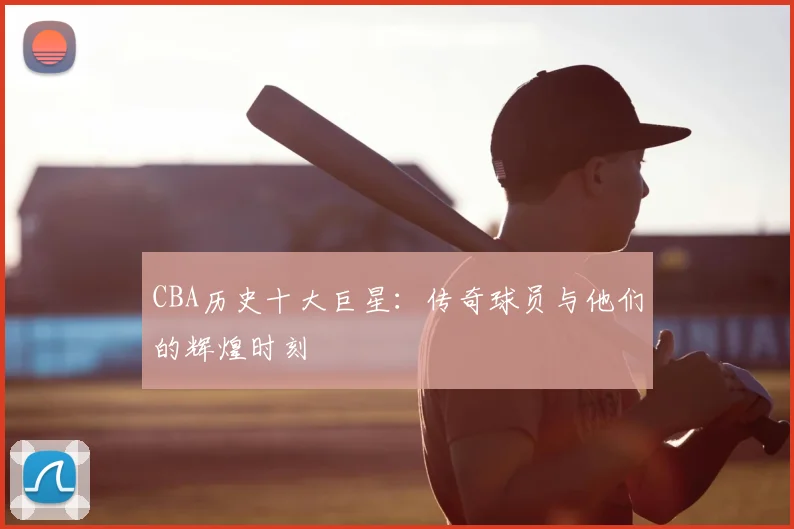 CBA历史十大巨星:传奇球员与他们的辉煌时刻