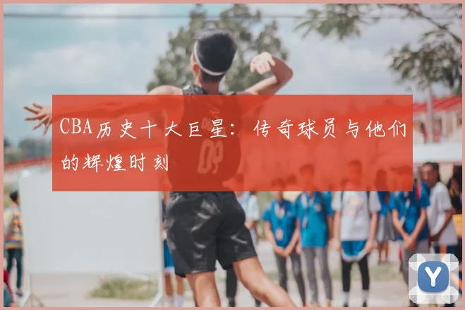 CBA历史十大巨星:传奇球员与他们的辉煌时刻