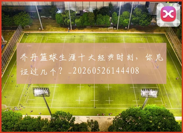 乔丹篮球生涯十大经典时刻，你见证过几个？_20260526144408