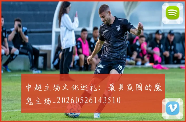 中超主场文化巡礼:最具氛围的魔鬼主场_20260526143510